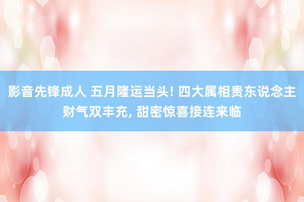 影音先锋成人 五月隆运当头! 四大属相贵东说念主财气双丰充， 甜密惊喜接连来临