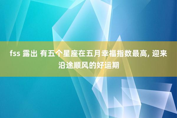 fss 露出 有五个星座在五月幸福指数最高， 迎来沿途顺风的好运期
