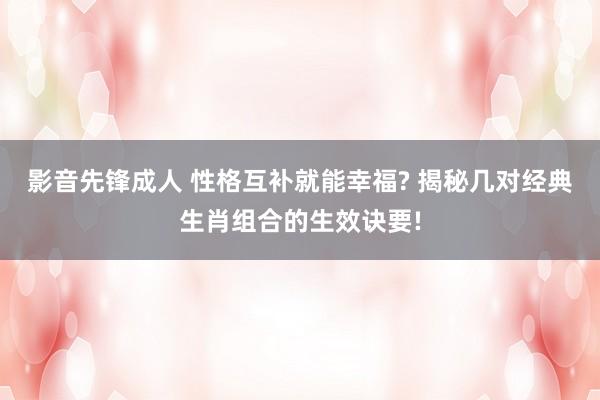 影音先锋成人 性格互补就能幸福? 揭秘几对经典生肖组合的生效诀要!