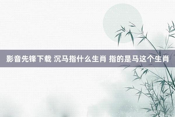 影音先锋下载 沉马指什么生肖 指的是马这个生肖
