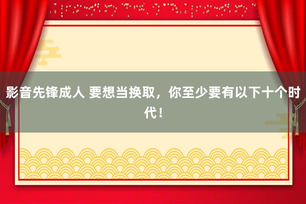 影音先锋成人 要想当换取，你至少要有以下十个时代！