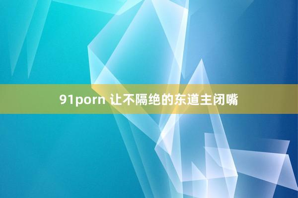 91porn 让不隔绝的东道主闭嘴