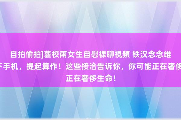 自拍偷拍]藝校兩女生自慰裸聊視頻 铁汉念念维：放下手机，提起算作！这些接洽告诉你，你可能正在奢侈生命！