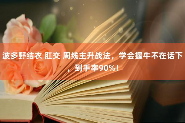 波多野结衣 肛交 周线主升战法，学会握牛不在话下，到手率90%！