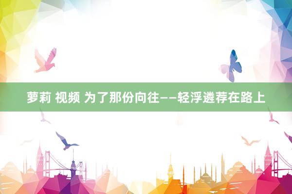 萝莉 视频 为了那份向往——轻浮遴荐在路上