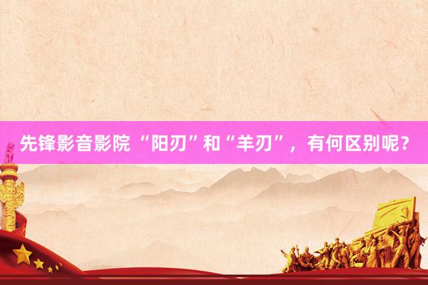 先锋影音影院 “阳刃”和“羊刃”，有何区别呢？