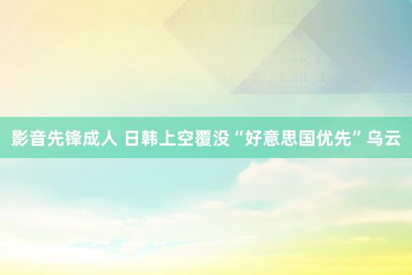 影音先锋成人 日韩上空覆没“好意思国优先”乌云