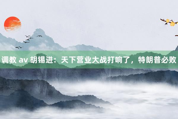 调教 av 胡锡进：天下营业大战打响了，特朗普必败