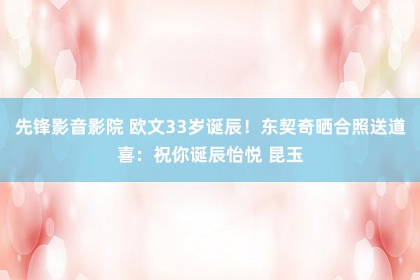 先锋影音影院 欧文33岁诞辰！东契奇晒合照送道喜：祝你诞辰怡悦 昆玉